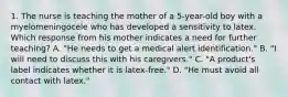 1. The nurse is teaching the mother of a 5-year-old boy with a myelomeningocele who has developed a sensitivity to latex. Which response from his mother indicates a need for further teaching? A. "He needs to get a medical alert identification." B. "I will need to discuss this with his caregivers." C. "A product's label indicates whether it is latex-free." D. "He must avoid all contact with latex."