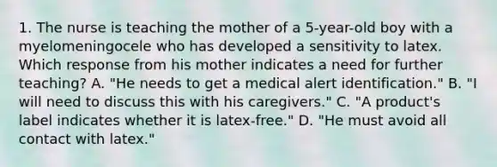 1. The nurse is teaching the mother of a 5-year-old boy with a myelomeningocele who has developed a sensitivity to latex. Which response from his mother indicates a need for further teaching? A. "He needs to get a medical alert identification." B. "I will need to discuss this with his caregivers." C. "A product's label indicates whether it is latex-free." D. "He must avoid all contact with latex."