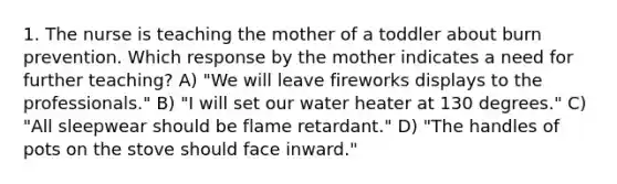 1. The nurse is teaching the mother of a toddler about burn prevention. Which response by the mother indicates a need for further teaching? A) "We will leave fireworks displays to the professionals." B) "I will set our water heater at 130 degrees." C) "All sleepwear should be flame retardant." D) "The handles of pots on the stove should face inward."