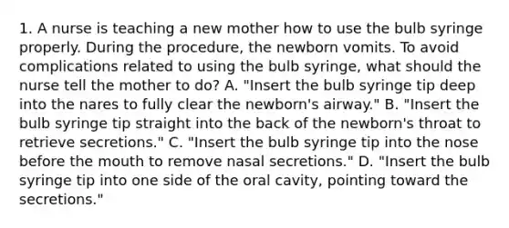 1. A nurse is teaching a new mother how to use the bulb syringe properly. During the procedure, the newborn vomits. To avoid complications related to using the bulb syringe, what should the nurse tell the mother to do? A. "Insert the bulb syringe tip deep into the nares to fully clear the newborn's airway." B. "Insert the bulb syringe tip straight into the back of the newborn's throat to retrieve secretions." C. "Insert the bulb syringe tip into the nose before <a href='https://www.questionai.com/knowledge/krBoWYDU6j-the-mouth' class='anchor-knowledge'>the mouth</a> to remove nasal secretions." D. "Insert the bulb syringe tip into one side of the oral cavity, pointing toward the secretions."