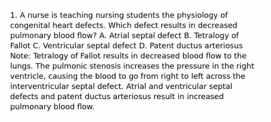 1. A nurse is teaching nursing students the physiology of congenital heart defects. Which defect results in decreased pulmonary blood flow? A. Atrial septal defect B. Tetralogy of Fallot C. Ventricular septal defect D. Patent ductus arteriosus Note: Tetralogy of Fallot results in decreased blood flow to the lungs. The pulmonic stenosis increases the pressure in the right ventricle, causing the blood to go from right to left across the interventricular septal defect. Atrial and ventricular septal defects and patent ductus arteriosus result in increased pulmonary blood flow.