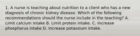 1. A nurse is teaching about nutrition to a client who has a new diagnosis of chronic kidney disease. Which of the following recommendations should the nurse include in the teaching? A. Limit calcium intake B. Limit protein intake. C. Increase phosphorus intake D. Increase potassium intake.