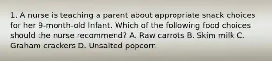 1. A nurse is teaching a parent about appropriate snack choices for her 9-month-old Infant. Which of the following food choices should the nurse recommend? A. Raw carrots B. Skim milk C. Graham crackers D. Unsalted popcorn