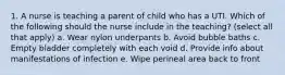 1. A nurse is teaching a parent of child who has a UTI. Which of the following should the nurse include in the teaching? (select all that apply) a. Wear nylon underpants b. Avoid bubble baths c. Empty bladder completely with each void d. Provide info about manifestations of infection e. Wipe perineal area back to front