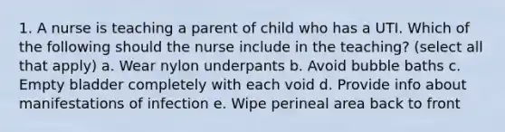 1. A nurse is teaching a parent of child who has a UTI. Which of the following should the nurse include in the teaching? (select all that apply) a. Wear nylon underpants b. Avoid bubble baths c. Empty bladder completely with each void d. Provide info about manifestations of infection e. Wipe perineal area back to front