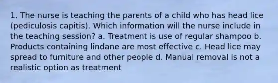 1. The nurse is teaching the parents of a child who has head lice (pediculosis capitis). Which information will the nurse include in the teaching session? a. Treatment is use of regular shampoo b. Products containing lindane are most effective c. Head lice may spread to furniture and other people d. Manual removal is not a realistic option as treatment