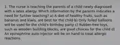 1. The nurse is teaching the parents of a child newly diagnosed with a latex allergy. Which information by the parents indicates a need for further teaching? a) A diet of healthy fruits, such as bananas and kiwis, are best for the child b) Only foiled balloons will be used for the child's birthday party c) Rubber-free toys, such as wooden building blocks, are good choices for the child d) An epinephrine auto-injector will be on hand to treat allergic reactions.