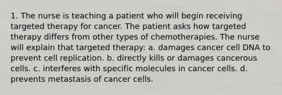 1. The nurse is teaching a patient who will begin receiving targeted therapy for cancer. The patient asks how targeted therapy differs from other types of chemotherapies. The nurse will explain that targeted therapy: a. damages cancer cell DNA to prevent cell replication. b. directly kills or damages cancerous cells. c. interferes with specific molecules in cancer cells. d. prevents metastasis of cancer cells.