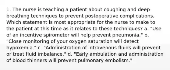 1. The nurse is teaching a patient about coughing and deep-breathing techniques to prevent postoperative complications. Which statement is most appropriate for the nurse to make to the patient at this time as it relates to these techniques? a. "Use of an incentive spirometer will help prevent pneumonia." b. "Close monitoring of your oxygen saturation will detect hypoxemia." c. "Administration of intravenous fluids will prevent or treat fluid imbalance." d. "Early ambulation and administration of blood thinners will prevent pulmonary embolism."