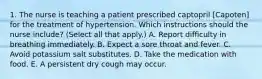 1. The nurse is teaching a patient prescribed captopril [Capoten] for the treatment of hypertension. Which instructions should the nurse include? (Select all that apply.) A. Report difficulty in breathing immediately. B. Expect a sore throat and fever. C. Avoid potassium salt substitutes. D. Take the medication with food. E. A persistent dry cough may occur.