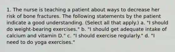 1. The nurse is teaching a patient about ways to decrease her risk of bone fractures. The following statements by the patient indicate a good understanding. (Select all that apply.) a. "I should do weight-bearing exercises." b. "I should get adequate intake of calcium and vitamin D." c. "I should exercise regularly." d. "I need to do yoga exercises."