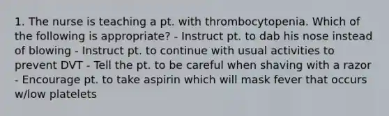 1. The nurse is teaching a pt. with thrombocytopenia. Which of the following is appropriate? - Instruct pt. to dab his nose instead of blowing - Instruct pt. to continue with usual activities to prevent DVT - Tell the pt. to be careful when shaving with a razor - Encourage pt. to take aspirin which will mask fever that occurs w/low platelets