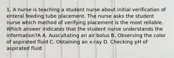 1. A nurse is teaching a student nurse about initial verification of enteral feeding tube placement. The nurse asks the student nurse which method of verifying placement is the most reliable. Which answer indicates that the student nurse understands the information?A A. Auscultating an air bolus B. Observing the color of aspirated fluid C. Obtaining an x-ray D. Checking pH of aspirated fluid