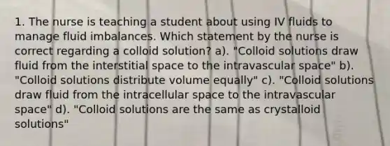 1. The nurse is teaching a student about using IV fluids to manage fluid imbalances. Which statement by the nurse is correct regarding a colloid solution? a). "Colloid solutions draw fluid from the interstitial space to the intravascular space" b). "Colloid solutions distribute volume equally" c). "Colloid solutions draw fluid from the intracellular space to the intravascular space" d). "Colloid solutions are the same as crystalloid solutions"