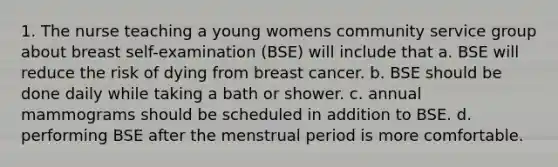 1. The nurse teaching a young womens community service group about breast self-examination (BSE) will include that a. BSE will reduce the risk of dying from breast cancer. b. BSE should be done daily while taking a bath or shower. c. annual mammograms should be scheduled in addition to BSE. d. performing BSE after the menstrual period is more comfortable.