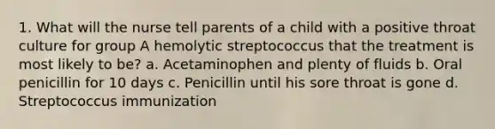 1. What will the nurse tell parents of a child with a positive throat culture for group A hemolytic streptococcus that the treatment is most likely to be? a. Acetaminophen and plenty of fluids b. Oral penicillin for 10 days c. Penicillin until his sore throat is gone d. Streptococcus immunization