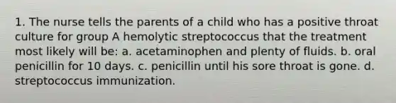 1. The nurse tells the parents of a child who has a positive throat culture for group A hemolytic streptococcus that the treatment most likely will be: a. acetaminophen and plenty of fluids. b. oral penicillin for 10 days. c. penicillin until his sore throat is gone. d. streptococcus immunization.