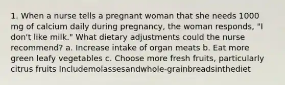 1. When a nurse tells a pregnant woman that she needs 1000 mg of calcium daily during pregnancy, the woman responds, "I don't like milk." What dietary adjustments could the nurse recommend? a. Increase intake of organ meats b. Eat more green leafy vegetables c. Choose more fresh fruits, particularly citrus fruits Includemolassesandwhole-grainbreadsinthediet