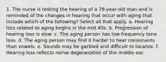 1. The nurse is testing the hearing of a 78-year-old man and is reminded of the changes in hearing that occur with aging that include which of the following? Select all that apply. a. Hearing loss related to aging begins in the mid 40s. b. Progression of hearing loss is slow. c. The aging person has low-frequency tone loss. d. The aging person may find it harder to hear consonants than vowels. e. Sounds may be garbled and difficult to localize. f. Hearing loss reflects nerve degeneration of the middle ear.