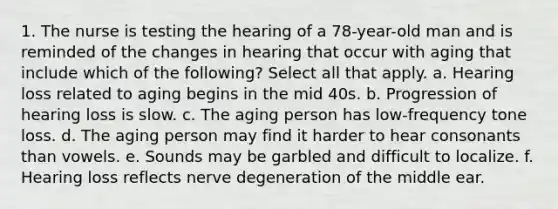 1. The nurse is testing the hearing of a 78-year-old man and is reminded of the changes in hearing that occur with aging that include which of the following? Select all that apply. a. Hearing loss related to aging begins in the mid 40s. b. Progression of hearing loss is slow. c. The aging person has low-frequency tone loss. d. The aging person may find it harder to hear consonants than vowels. e. Sounds may be garbled and difficult to localize. f. Hearing loss reflects nerve degeneration of the middle ear.