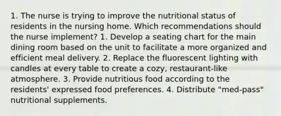 1. The nurse is trying to improve the nutritional status of residents in the nursing home. Which recommendations should the nurse implement? 1. Develop a seating chart for the main dining room based on the unit to facilitate a more organized and efficient meal delivery. 2. Replace the fluorescent lighting with candles at every table to create a cozy, restaurant-like atmosphere. 3. Provide nutritious food according to the residents' expressed food preferences. 4. Distribute "med-pass" nutritional supplements.