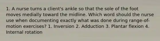 1. A nurse turns a client's ankle so that the sole of the foot moves medially toward the midline. Which word should the nurse use when documenting exactly what was done during range-of-motion exercises? 1. Inversion 2. Adduction 3. Plantar flexion 4. Internal rotation