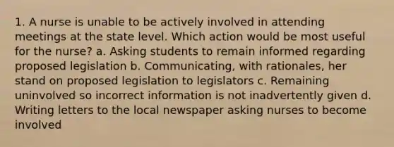 1. A nurse is unable to be actively involved in attending meetings at the state level. Which action would be most useful for the nurse? a. Asking students to remain informed regarding proposed legislation b. Communicating, with rationales, her stand on proposed legislation to legislators c. Remaining uninvolved so incorrect information is not inadvertently given d. Writing letters to the local newspaper asking nurses to become involved