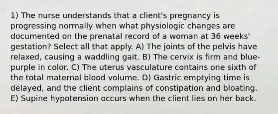 1) The nurse understands that a client's pregnancy is progressing normally when what physiologic changes are documented on the prenatal record of a woman at 36 weeks' gestation? Select all that apply. A) The joints of the pelvis have relaxed, causing a waddling gait. B) The cervix is firm and blue-purple in color. C) The uterus vasculature contains one sixth of the total maternal blood volume. D) Gastric emptying time is delayed, and the client complains of constipation and bloating. E) Supine hypotension occurs when the client lies on her back.