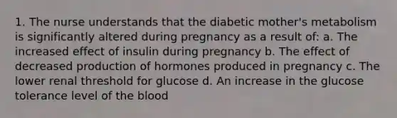 1. The nurse understands that the diabetic mother's metabolism is significantly altered during pregnancy as a result of: a. The increased effect of insulin during pregnancy b. The effect of decreased production of hormones produced in pregnancy c. The lower renal threshold for glucose d. An increase in the glucose tolerance level of the blood