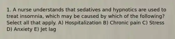 1. A nurse understands that sedatives and hypnotics are used to treat insomnia, which may be caused by which of the following? Select all that apply. A) Hospitalization B) Chronic pain C) Stress D) Anxiety E) Jet lag