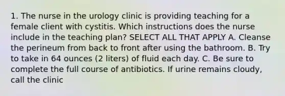 1. The nurse in the urology clinic is providing teaching for a female client with cystitis. Which instructions does the nurse include in the teaching plan? SELECT ALL THAT APPLY A. Cleanse the perineum from back to front after using the bathroom. B. Try to take in 64 ounces (2 liters) of fluid each day. C. Be sure to complete the full course of antibiotics. If urine remains cloudy, call the clinic