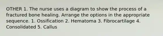 OTHER 1. The nurse uses a diagram to show the process of a fractured bone healing. Arrange the options in the appropriate sequence. 1. Ossification 2. Hematoma 3. Fibrocartilage 4. Consolidated 5. Callus