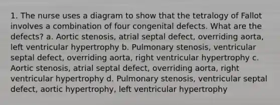 1. The nurse uses a diagram to show that the tetralogy of Fallot involves a combination of four congenital defects. What are the defects? a. Aortic stenosis, atrial septal defect, overriding aorta, left ventricular hypertrophy b. Pulmonary stenosis, ventricular septal defect, overriding aorta, right ventricular hypertrophy c. Aortic stenosis, atrial septal defect, overriding aorta, right ventricular hypertrophy d. Pulmonary stenosis, ventricular septal defect, aortic hypertrophy, left ventricular hypertrophy