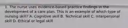 1. The nurse uses evidence-based practice findings in the development of a care plan. This is an example of which type of nursing skill? A. Cognitive skill B. Technical skill C. Interpersonal skill D. Ethical or legal skill