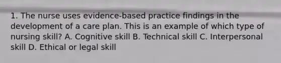 1. The nurse uses evidence-based practice findings in the development of a care plan. This is an example of which type of nursing skill? A. Cognitive skill B. Technical skill C. Interpersonal skill D. Ethical or legal skill