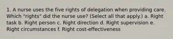 1. A nurse uses the five rights of delegation when providing care. Which "rights" did the nurse use? (Select all that apply.) a. Right task b. Right person c. Right direction d. Right supervision e. Right circumstances f. Right cost-effectiveness