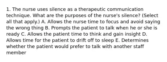 1. The nurse uses silence as a therapeutic communication technique. What are the purposes of the nurse's silence? (Select all that apply.) A. Allows the nurse time to focus and avoid saying the wrong thing B. Prompts the patient to talk when he or she is ready C. Allows the patient time to think and gain insight D. Allows time for the patient to drift off to sleep E. Determines whether the patient would prefer to talk with another staff member