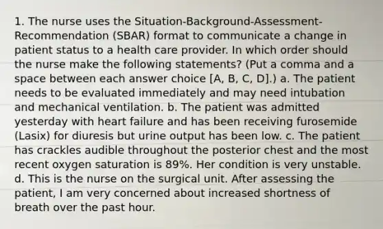 1. The nurse uses the Situation-Background-Assessment-Recommendation (SBAR) format to communicate a change in patient status to a health care provider. In which order should the nurse make the following statements? (Put a comma and a space between each answer choice [A, B, C, D].) a. The patient needs to be evaluated immediately and may need intubation and mechanical ventilation. b. The patient was admitted yesterday with heart failure and has been receiving furosemide (Lasix) for diuresis but urine output has been low. c. The patient has crackles audible throughout the posterior chest and the most recent oxygen saturation is 89%. Her condition is very unstable. d. This is the nurse on the surgical unit. After assessing the patient, I am very concerned about increased shortness of breath over the past hour.