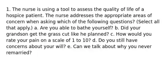 1. The nurse is using a tool to assess the quality of life of a hospice patient. The nurse addresses the appropriate areas of concern when asking which of the following questions? (Select all that apply.) a. Are you able to bathe yourself? b. Did your grandson get the grass cut like he planned? c. How would you rate your pain on a scale of 1 to 10? d. Do you still have concerns about your will? e. Can we talk about why you never remarried?