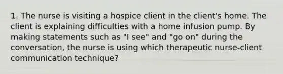 1. The nurse is visiting a hospice client in the client's home. The client is explaining difficulties with a home infusion pump. By making statements such as "I see" and "go on" during the conversation, the nurse is using which therapeutic nurse-client communication technique?