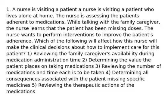 1. A nurse is visiting a patient a nurse is visiting a patient who lives alone at home. The nurse is assessing the patients adherent to medications. While talking with the family caregiver, the nurse learns that the patient has been missing doses. The nurse wants to perform interventions to improve the patient's adherence. Which of the following will affect how this nurse will make the clinical decisions about how to implement care for this patient? 1) Reviewing the family caregiver's availability during medication administration time 2) Determining the value the patient places on taking medications 3) Reviewing the number of medications and time each is to be taken 4) Determining all consequences associated with the patient missing specific medicines 5) Reviewing the therapeutic actions of the medications