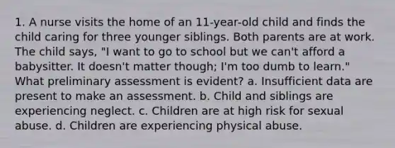 1. A nurse visits the home of an 11-year-old child and finds the child caring for three younger siblings. Both parents are at work. The child says, "I want to go to school but we can't afford a babysitter. It doesn't matter though; I'm too dumb to learn." What preliminary assessment is evident? a. Insufficient data are present to make an assessment. b. Child and siblings are experiencing neglect. c. Children are at high risk for sexual abuse. d. Children are experiencing physical abuse.