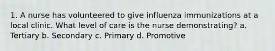 1. A nurse has volunteered to give influenza immunizations at a local clinic. What level of care is the nurse demonstrating? a. Tertiary b. Secondary c. Primary d. Promotive