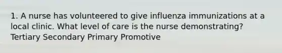 1. A nurse has volunteered to give influenza immunizations at a local clinic. What level of care is the nurse demonstrating? Tertiary Secondary Primary Promotive