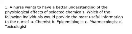 1. A nurse wants to have a better understanding of the physiological effects of selected chemicals. Which of the following individuals would provide the most useful information to the nurse? a. Chemist b. Epidemiologist c. Pharmacologist d. Toxicologist