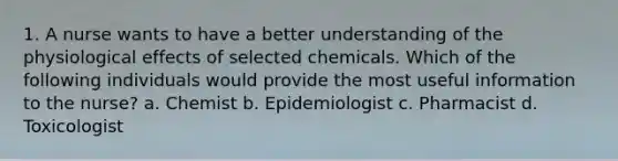 1. A nurse wants to have a better understanding of the physiological effects of selected chemicals. Which of the following individuals would provide the most useful information to the nurse? a. Chemist b. Epidemiologist c. Pharmacist d. Toxicologist