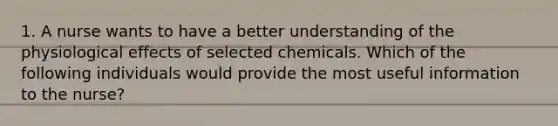 1. A nurse wants to have a better understanding of the physiological effects of selected chemicals. Which of the following individuals would provide the most useful information to the nurse?