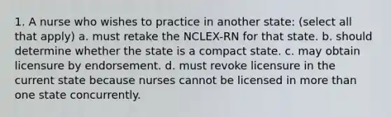 1. A nurse who wishes to practice in another state: (select all that apply) a. must retake the NCLEX-RN for that state. b. should determine whether the state is a compact state. c. may obtain licensure by endorsement. d. must revoke licensure in the current state because nurses cannot be licensed in more than one state concurrently.