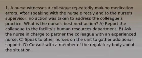 1. A nurse witnesses a colleague repeatedly making medication errors. After speaking with the nurse directly and to the nurse's supervisor, no action was taken to address the colleague's practice. What is the nurse's best next action? A) Report the colleague to the facility's human resources department. B) Ask the nurse in charge to partner the colleague with an experienced nurse. C) Speak to other nurses on the unit to gather additional support. D) Consult with a member of the regulatory body about the situation.