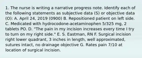 1. The nurse is writing a narrative progress note. Identify each of the following statements as subjective data (S) or objective data (O): A. April 24, 2019 (0900) B. Repositioned patient on left side. C. Medicated with hydrocodone-acetaminophen 5/325 mg, 2 tablets PO. D. "The pain in my incision increases every time I try to turn on my right side." E. S. Eastman, RN F. Surgical incision right lower quadrant, 3 inches in length, well approximated, sutures intact, no drainage objective G. Rates pain 7/10 at location of surgical incision.